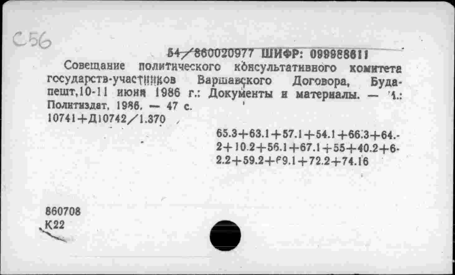 ﻿54/860020977 ШИФР: 099988611
Совещание политического консультативного комитета государств-участников Варшавского Договора, Будапешт, 10-11 июня 1986 г.: Документы и материалы. — 1.: Политиздат, 1986. — 47 с. ' 10741+Д10742/1.370 , 65.3+63.1+57.1+54.1+66:3+64.-2+ 10.2+56.1 +67.1 +55+40.2+6-2.2+59.2+69.1 +72.2+74.16
860708 К22